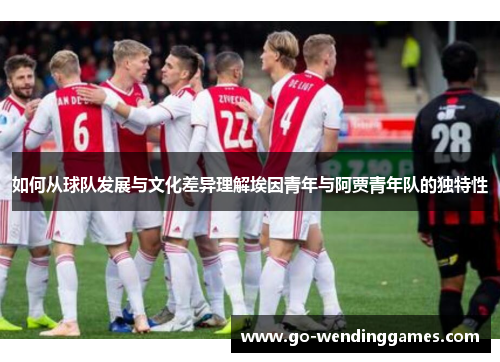 如何从球队发展与文化差异理解埃因青年与阿贾青年队的独特性