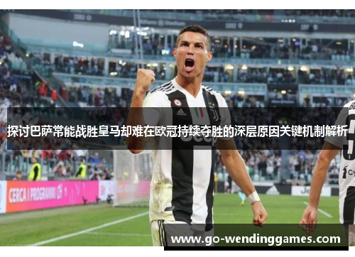 探讨巴萨常能战胜皇马却难在欧冠持续夺胜的深层原因关键机制解析