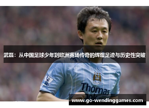 武磊：从中国足球少年到欧洲赛场传奇的辉煌足迹与历史性突破