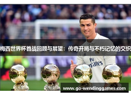 梅西世界杯首战回顾与展望：传奇开局与不朽记忆的交织